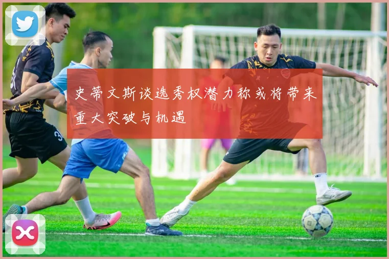 史蒂文斯谈选秀权潜力称或将带来重大突破与机遇