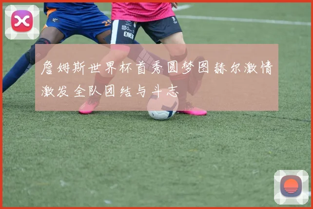 詹姆斯世界杯首秀圆梦图赫尔激情激发全队团结与斗志