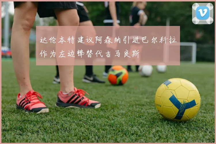 达伦本特建议阿森纳引进巴尔科拉作为左边锋替代吉马良斯