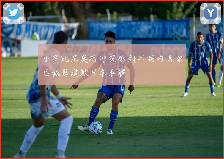 小罗比尼奥对冲突感到不满内马尔已诚恳道歉寻求和解