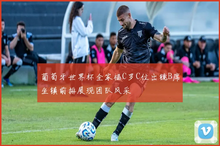 葡萄牙世界杯全家福C罗C位出镜B席坐镇前排展现团队风采