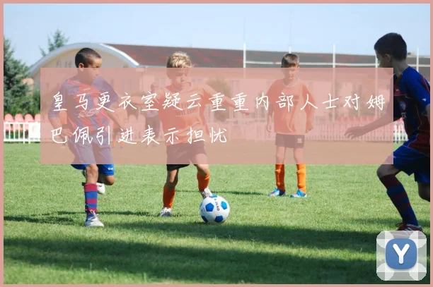 皇马更衣室疑云重重内部人士对姆巴佩引进表示担忧
