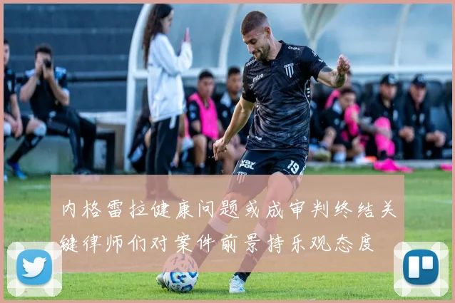 内格雷拉健康问题或成审判终结关键律师们对案件前景持乐观态度