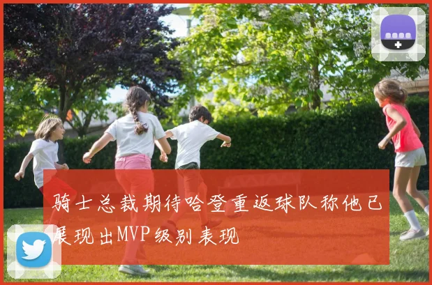 骑士总裁期待哈登重返球队称他已展现出MVP级别表现