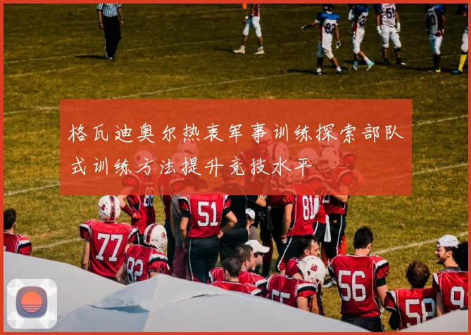 格瓦迪奥尔热衷军事训练探索部队式训练方法提升竞技水平