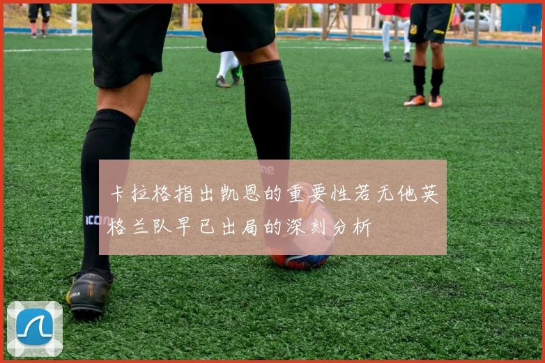 卡拉格指出凯恩的重要性若无他英格兰队早已出局的深刻分析