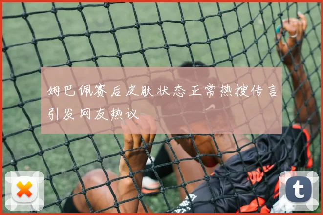 姆巴佩赛后皮肤状态正常热搜传言引发网友热议