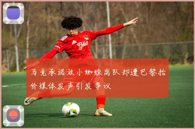 马竞承诺放小蜘蛛离队却遭巴黎抬价媒体发声引发争议
