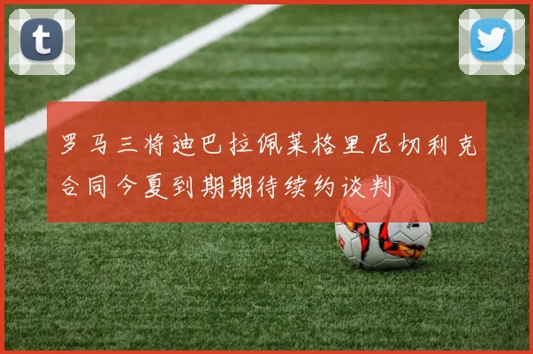 罗马三将迪巴拉佩莱格里尼切利克合同今夏到期期待续约谈判