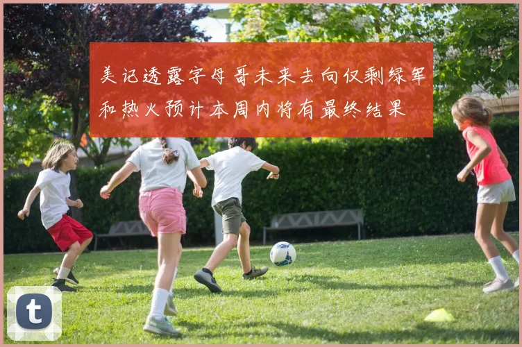 美记透露字母哥未来去向仅剩绿军和热火预计本周内将有最终结果