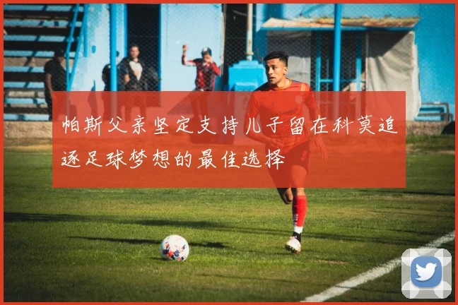 帕斯父亲坚定支持儿子留在科莫追逐足球梦想的最佳选择