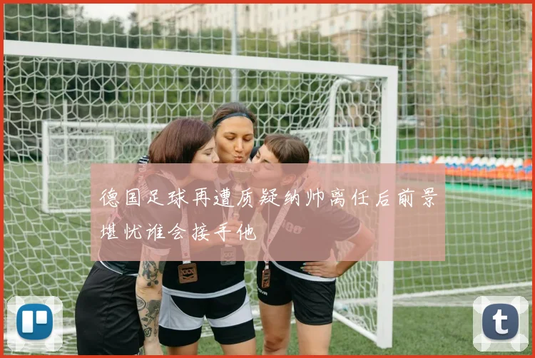 德国足球再遭质疑纳帅离任后前景堪忧谁会接手他