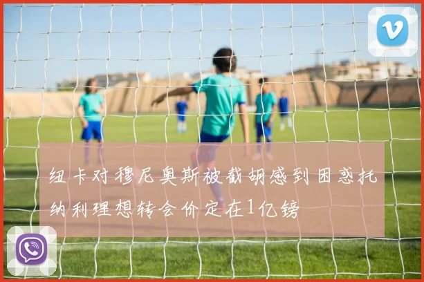 纽卡对穆尼奥斯被截胡感到困惑托纳利理想转会价定在1亿镑
